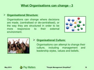 May 2014 "People Management Simplified" 10
What Organisations can change - 3
 Organisational Structure:
Organisations can change where decisions
are made, (centralised or de-centralised), or
the way they are structured in order to be
more responsive to their external
environment.
 Organisational Culture:
Organisations can attempt to change their
culture, including management and
leadership styles, values and beliefs.
 