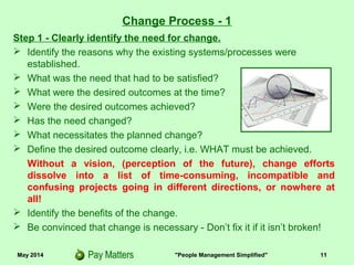 May 2014 "People Management Simplified" 11
Change Process - 1
Step 1 - Clearly identify the need for change.
 Identify the reasons why the existing systems/processes were
established.
 What was the need that had to be satisfied?
 What were the desired outcomes at the time?
 Were the desired outcomes achieved?
 Has the need changed?
 What necessitates the planned change?
 Define the desired outcome clearly, i.e. WHAT must be achieved.
Without a vision, (perception of the future), change efforts
dissolve into a list of costly, time-consuming, incompatible and
confusing projects going in different directions, or nowhere at
all!
 Identify the benefits of the change.
 Be convinced that change is necessary - Don’t fix it if it isn’t broken!
 