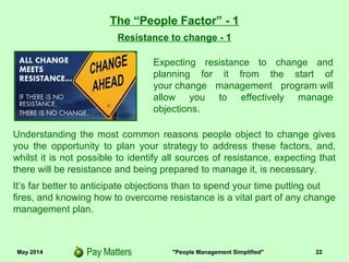 May 2014 "People Management Simplified" 22
Resistance to change - 1
The “People Factor” - 1
Understanding the most common reasons people object to change gives
you the opportunity to plan your strategy to address these factors, and,
whilst it is not possible to identify all sources of resistance, expecting that
there will be resistance and being prepared to manage it, is necessary.
It’s far better to anticipate objections than to spend your time putting out
fires, and knowing how to overcome resistance is a vital part of any change
management plan.
Expecting resistance to change and
planning for it from the start of
your change management program will
allow you to effectively manage
objections.
 