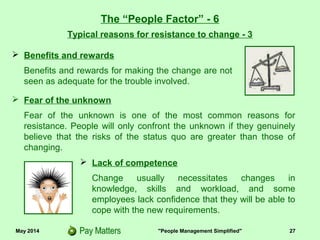 May 2014 "People Management Simplified" 27
 Fear of the unknown
Fear of the unknown is one of the most common reasons for
resistance. People will only confront the unknown if they genuinely
believe that the risks of the status quo are greater than those of
changing.
The “People Factor” - 6
Typical reasons for resistance to change - 3
 Benefits and rewards
Benefits and rewards for making the change are not
seen as adequate for the trouble involved.
 Lack of competence
Change usually necessitates changes in
knowledge, skills and workload, and some
employees lack confidence that they will be able to
cope with the new requirements.
 