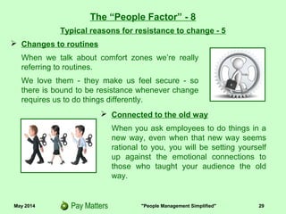May 2014 "People Management Simplified" 29
Typical reasons for resistance to change - 5
The “People Factor” - 8
 Changes to routines
When we talk about comfort zones we’re really
referring to routines.
We love them - they make us feel secure - so
there is bound to be resistance whenever change
requires us to do things differently.
 Connected to the old way
When you ask employees to do things in a
new way, even when that new way seems
rational to you, you will be setting yourself
up against the emotional connections to
those who taught your audience the old
way.
 