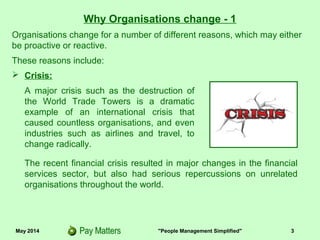 May 2014 "People Management Simplified" 3
Why Organisations change - 1
 Crisis:
A major crisis such as the destruction of
the World Trade Towers is a dramatic
example of an international crisis that
caused countless organisations, and even
industries such as airlines and travel, to
change radically.
Organisations change for a number of different reasons, which may either
be proactive or reactive.
These reasons include:
The recent financial crisis resulted in major changes in the financial
services sector, but also had serious repercussions on unrelated
organisations throughout the world.
 