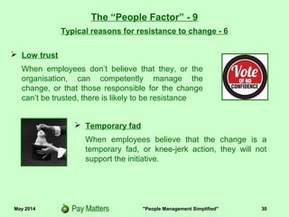 May 2014 "People Management Simplified" 30
Typical reasons for resistance to change - 6
The “People Factor” - 9
 Temporary fad
When employees believe that the change is a
temporary fad, or knee-jerk action, they will not
support the initiative.
 Low trust
When employees don’t believe that they, or the
organisation, can competently manage the
change, or that those responsible for the change
can’t be trusted, there is likely to be resistance
 