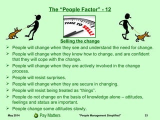 May 2014 "People Management Simplified" 33
Selling the change
 People will change when they see and understand the need for change.
 People will change when they know how to change, and are confident
that they will cope with the change.
 People will change when they are actively involved in the change
process.
 People will resist surprises.
 People will change when they are secure in changing.
 People will resist being treated as “things”.
 People do not change on the basis of knowledge alone – attitudes,
feelings and status are important.
 People change some attitudes slowly.
The “People Factor” - 12
 