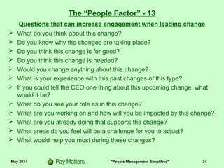 May 2014 "People Management Simplified" 34
Questions that can increase engagement when leading change
 What do you think about this change?
 Do you know why the changes are taking place?
 Do you think this change is for good?
 Do you think this change is needed?
 Would you change anything about this change?
 What is your experience with past changes of this type?
 If you could tell the CEO one thing about this upcoming change, what
would it be?
 What do you see your role as in this change?
 What are you working on and how will you be impacted by this change?
 What are you already doing that supports the change?
 What areas do you feel will be a challenge for you to adjust?
 What would help you most during these changes?
The “People Factor” - 13
 