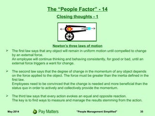 May 2014 "People Management Simplified" 35
Newton’s three laws of motion
 The first law says that any object will remain in uniform motion until compelled to change
by an external force.
An employee will continue thinking and behaving consistently, for good or bad, until an
external force triggers a want for change.
 The second law says that the degree of change in the momentum of any object depends
on the force applied to the object. The force must be greater than the inertia defined in the
first law.
Employees need to be convinced that the change is needed and more beneficial than the
status quo in order to actively and collectively provide the momentum.
 The third law says that every action evokes an equal and opposite reaction.
The key is to find ways to measure and manage the results stemming from the action.
The “People Factor” - 14
Closing thoughts - 1
 