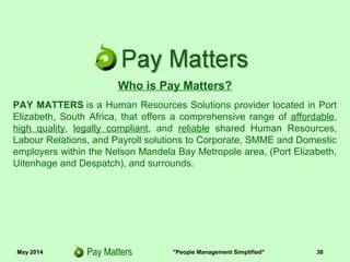 May 2014 "People Management Simplified" 38
Who is Pay Matters?
PAY MATTERS is a Human Resources Solutions provider located in Port
Elizabeth, South Africa, that offers a comprehensive range of affordable,
high quality, legally compliant, and reliable shared Human Resources,
Labour Relations, and Payroll solutions to Corporate, SMME and Domestic
employers within the Nelson Mandela Bay Metropole area, (Port Elizabeth,
Uitenhage and Despatch), and surrounds.
 