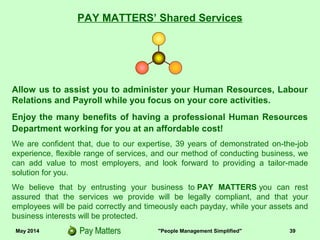 May 2014 "People Management Simplified" 39
PAY MATTERS’ Shared Services
Allow us to assist you to administer your Human Resources, Labour
Relations and Payroll while you focus on your core activities.
Enjoy the many benefits of having a professional Human Resources
Department working for you at an affordable cost!
We are confident that, due to our expertise, 39 years of demonstrated on-the-job
experience, flexible range of services, and our method of conducting business, we
can add value to most employers, and look forward to providing a tailor-made
solution for you.
We believe that by entrusting your business to PAY MATTERS you can rest
assured that the services we provide will be legally compliant, and that your
employees will be paid correctly and timeously each payday, while your assets and
business interests will be protected.
 