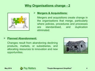 May 2014 "People Management Simplified" 4
 Mergers & Acquisitions:
Mergers and acquisitions create change
externally, as well as within the
organisations that merge, particularly
where products, processes, policies and
procedures are standardised and
duplication eliminated.
Why Organisations change - 2
 Planned Abandonment:
Changes result from abandoning declining
products, markets, or subsidiaries, and
allocating resources to innovation and new
opportunities.
 