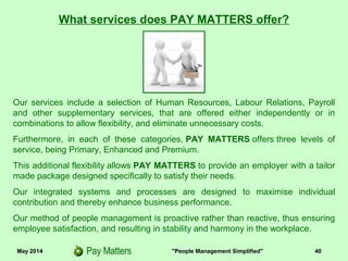 May 2014 "People Management Simplified" 40
Our services include a selection of Human Resources, Labour Relations, Payroll
and other supplementary services, that are offered either independently or in
combinations to allow flexibility, and eliminate unnecessary costs.
Furthermore, in each of these categories, PAY MATTERS offers three levels of
service, being Primary, Enhanced and Premium.
This additional flexibility allows PAY MATTERS to provide an employer with a tailor
made package designed specifically to satisfy their needs.
Our integrated systems and processes are designed to maximise individual
contribution and thereby enhance business performance.
Our method of people management is proactive rather than reactive, thus ensuring
employee satisfaction, and resulting in stability and harmony in the workplace.
What services does PAY MATTERS offer?
 