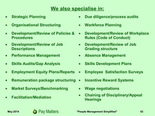 May 2014 "People Management Simplified" 43
• Strategic Planning • Due diligence/process audits
• Organisational Structuring • Workforce Planning
• Development/Review of Policies &
Procedures
• Development/Review of Workplace
Rules (Code of Conduct)
• Development/Review of Job
Descriptions
• Development/Review of Job
Grading structure
• Performance Management • Absence Management
• Skills Audits/Gap Analysis • Skills Development Plans
• Employment Equity Plans/Reports • Employee Satisfaction Surveys
• Remuneration package structuring • Incentive Reward Systems
• Market Surveys/Benchmarking • Wage negotiations
• Facilitation/Mediation
• Chairing of Disciplinary/Appeal
Hearings
We also specialise in:
 