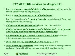 May 2014 "People Management Simplified" 44
 Provide access to specialist skills and knowledge that improves the
overall efficiency of the organisation;
 Provide premium services at an affordable cost;
 Provide the option of a "one-stop" solution to satisfy most Personnel
Management requirements;
 Enhance business performance by as much as 30 - 40%;
 Protect an employer’s interests and minimise their risk exposure
by ensuring efficient controls and legal compliance;
 Relieve an employer from the administrative burden associated
with human resource management;
 Promote harmony and stability in the workplace; and
 Protect employee interests by ensuring that they are managed fairly
and correctly, and that they are paid accurately and timeously.
PAY MATTERS’ services are designed to:
 