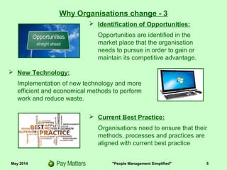 May 2014 "People Management Simplified" 5
 Identification of Opportunities:
Opportunities are identified in the
market place that the organisation
needs to pursue in order to gain or
maintain its competitive advantage.
Why Organisations change - 3
 New Technology:
Implementation of new technology and more
efficient and economical methods to perform
work and reduce waste.
 Current Best Practice:
Organisations need to ensure that their
processes, methods and practices are
aligned with current best practice
 