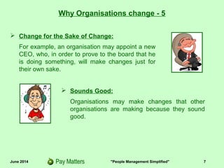 June 2014 "People Management Simplified" 7
 Change for the Sake of Change:
For example, an organisation may appoint a new
CEO, who, in order to prove to the board that he
is doing something, will make changes just for
their own sake.
Why Organisations change - 5
 Sounds Good:
Organisations may make changes that other
organisations are making because they sound
good.
 