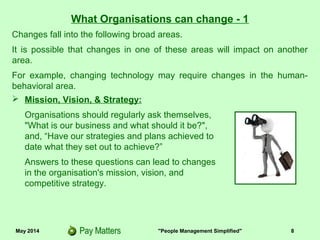 May 2014 "People Management Simplified" 8
What Organisations can change - 1
 Mission, Vision, & Strategy:
Organisations should regularly ask themselves,
"What is our business and what should it be?",
and, “Have our strategies and plans achieved to
date what they set out to achieve?”
Answers to these questions can lead to changes
in the organisation's mission, vision, and
competitive strategy.
Changes fall into the following broad areas.
It is possible that changes in one of these areas will impact on another
area.
For example, changing technology may require changes in the human-
behavioral area.
 