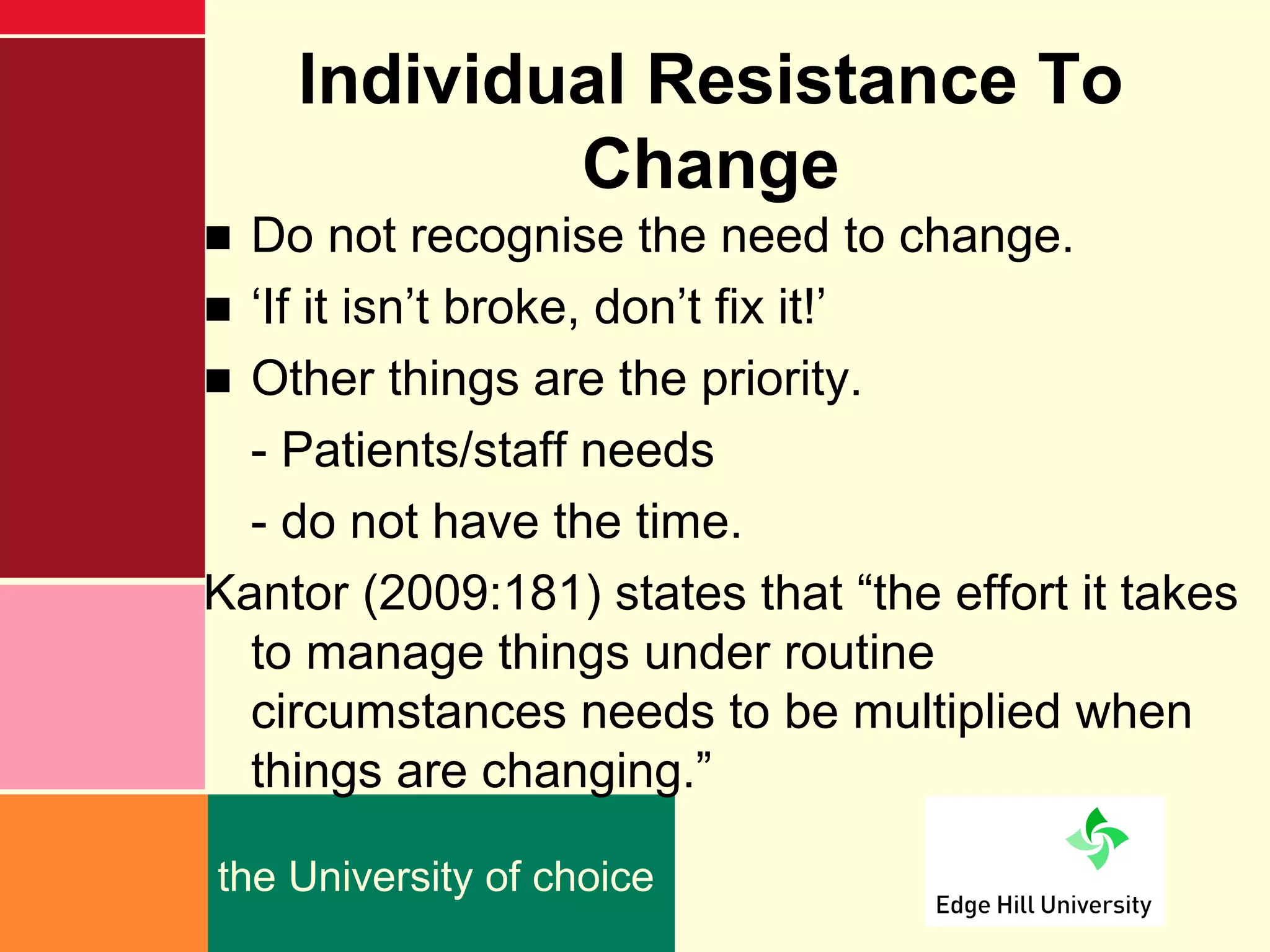 Individual Resistance To
            Change
■ Do not recognise the need to change.
■ ‘If it isn’t broke, don’t fix it!’
■ Other things are the priority.
  - Patients/staff needs
  - do not have the time.
Kantor (2009:181) states that “the effort it takes
  to manage things under routine
  circumstances needs to be multiplied when
  things are changing.”

the University of choice
 