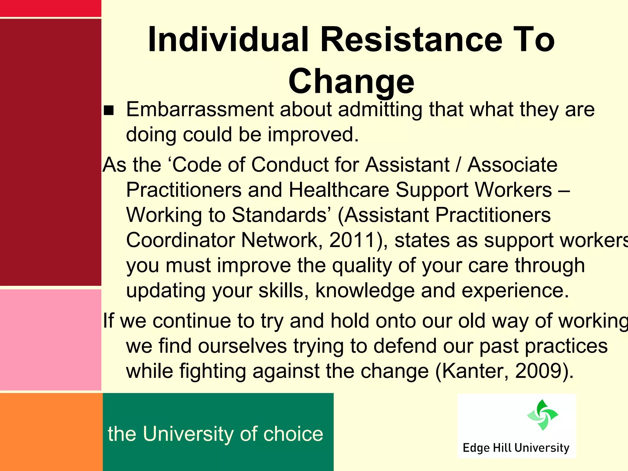 Individual Resistance To
            Change
■ Embarrassment about admitting that what they are
   doing could be improved.
As the ‘Code of Conduct for Assistant / Associate
   Practitioners and Healthcare Support Workers –
   Working to Standards’ (Assistant Practitioners
   Coordinator Network, 2011), states as support workers
   you must improve the quality of your care through
   updating your skills, knowledge and experience.
If we continue to try and hold onto our old way of working
   we find ourselves trying to defend our past practices
   while fighting against the change (Kanter, 2009).


the University of choice
 