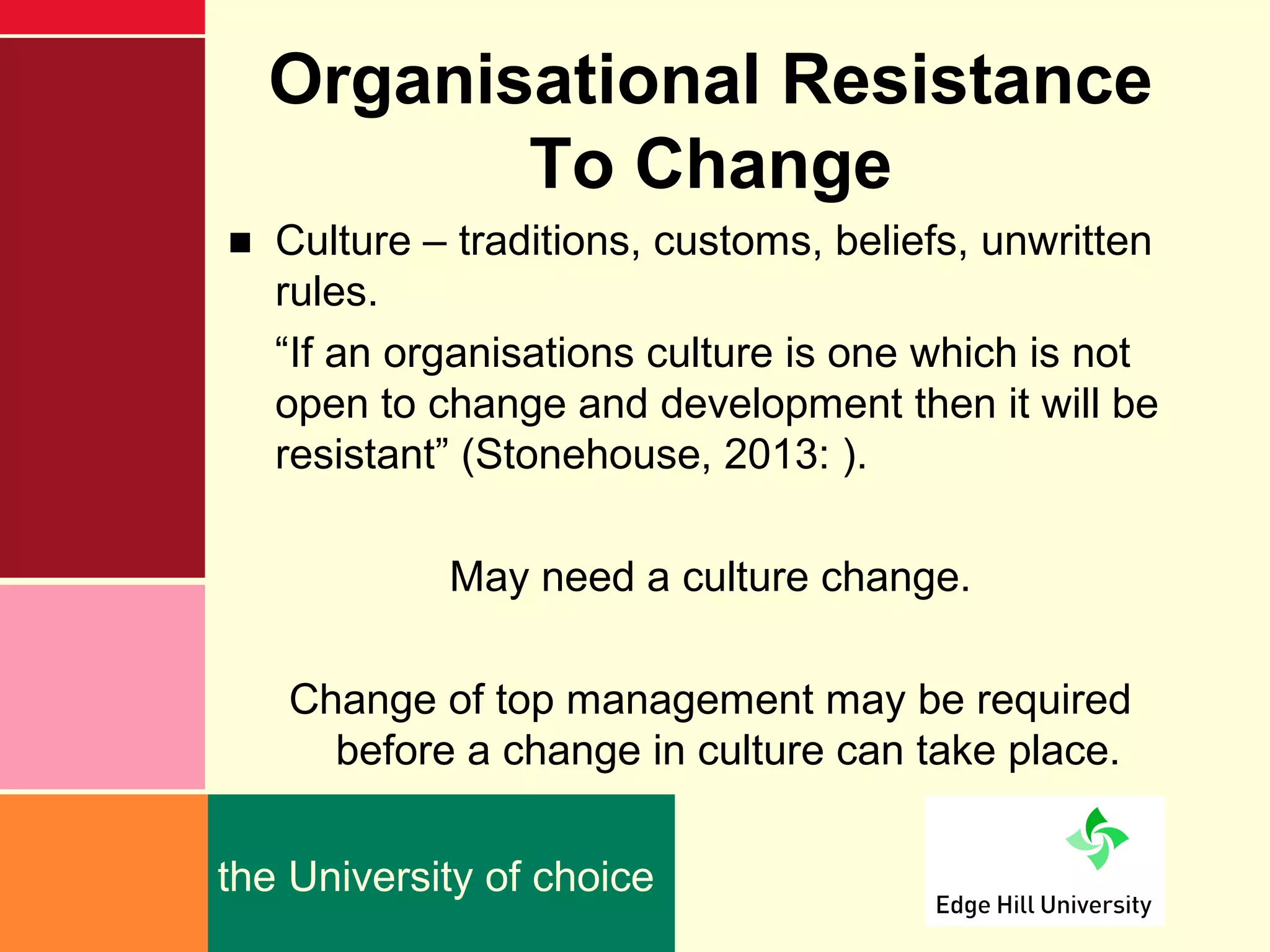 Organisational Resistance
         To Change
■ Culture – traditions, customs, beliefs, unwritten
  rules.
  “If an organisations culture is one which is not
  open to change and development then it will be
  resistant” (Stonehouse, 2013: ).

            May need a culture change.

   Change of top management may be required
     before a change in culture can take place.

the University of choice
 