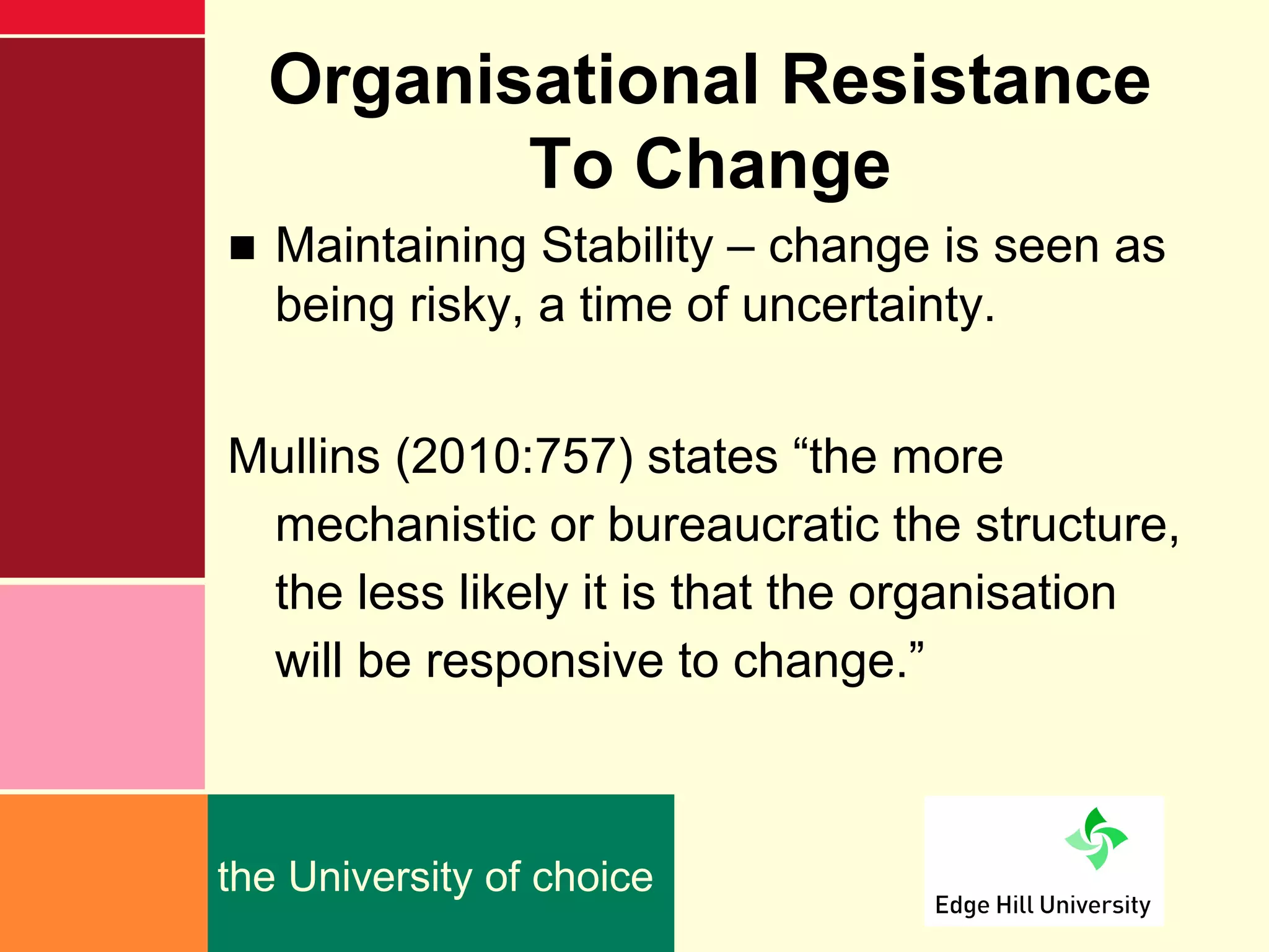 Organisational Resistance
         To Change
■ Maintaining Stability – change is seen as
  being risky, a time of uncertainty.


Mullins (2010:757) states “the more
 mechanistic or bureaucratic the structure,
 the less likely it is that the organisation
 will be responsive to change.”



the University of choice
 
