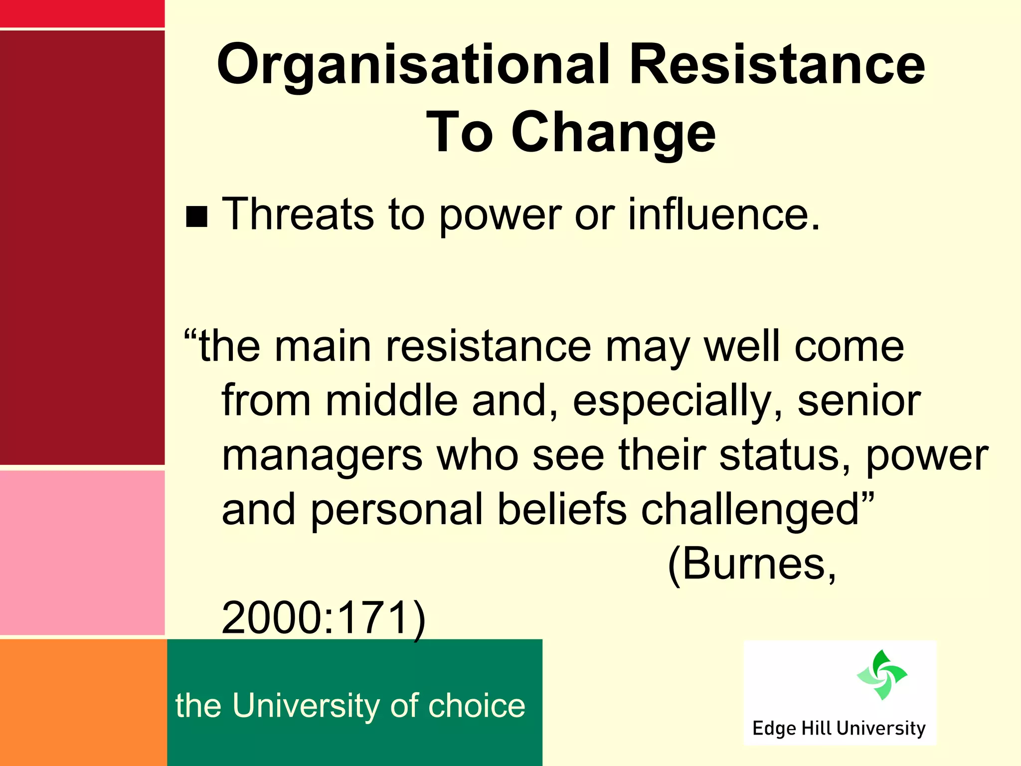 Organisational Resistance
         To Change
■ Threats to power or influence.

“the main resistance may well come
  from middle and, especially, senior
  managers who see their status, power
  and personal beliefs challenged”
                        (Burnes,
  2000:171)
the University of choice
 
