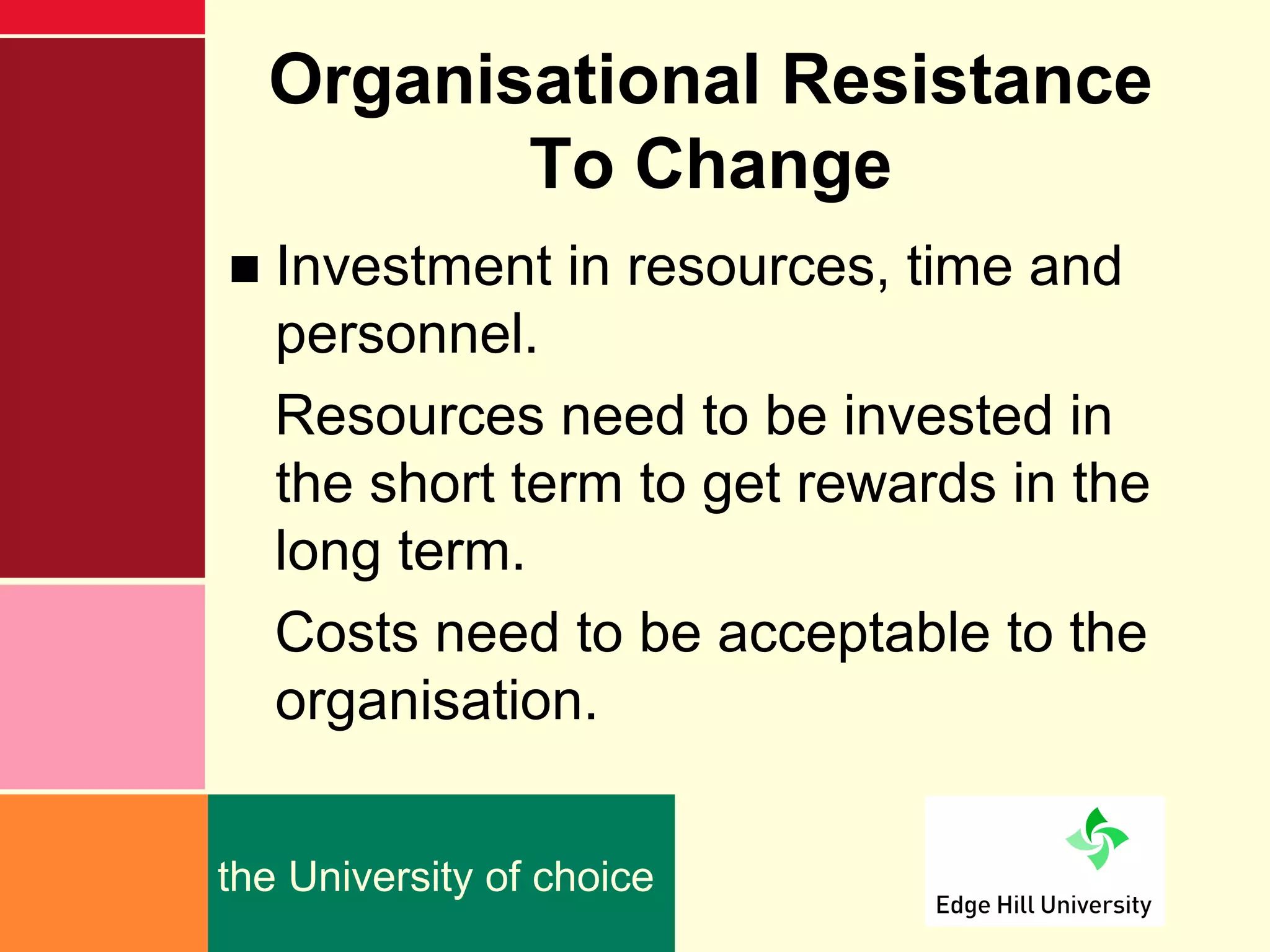 Organisational Resistance
         To Change
■ Investment in resources, time and
  personnel.
  Resources need to be invested in
  the short term to get rewards in the
  long term.
  Costs need to be acceptable to the
  organisation.


the University of choice
 
