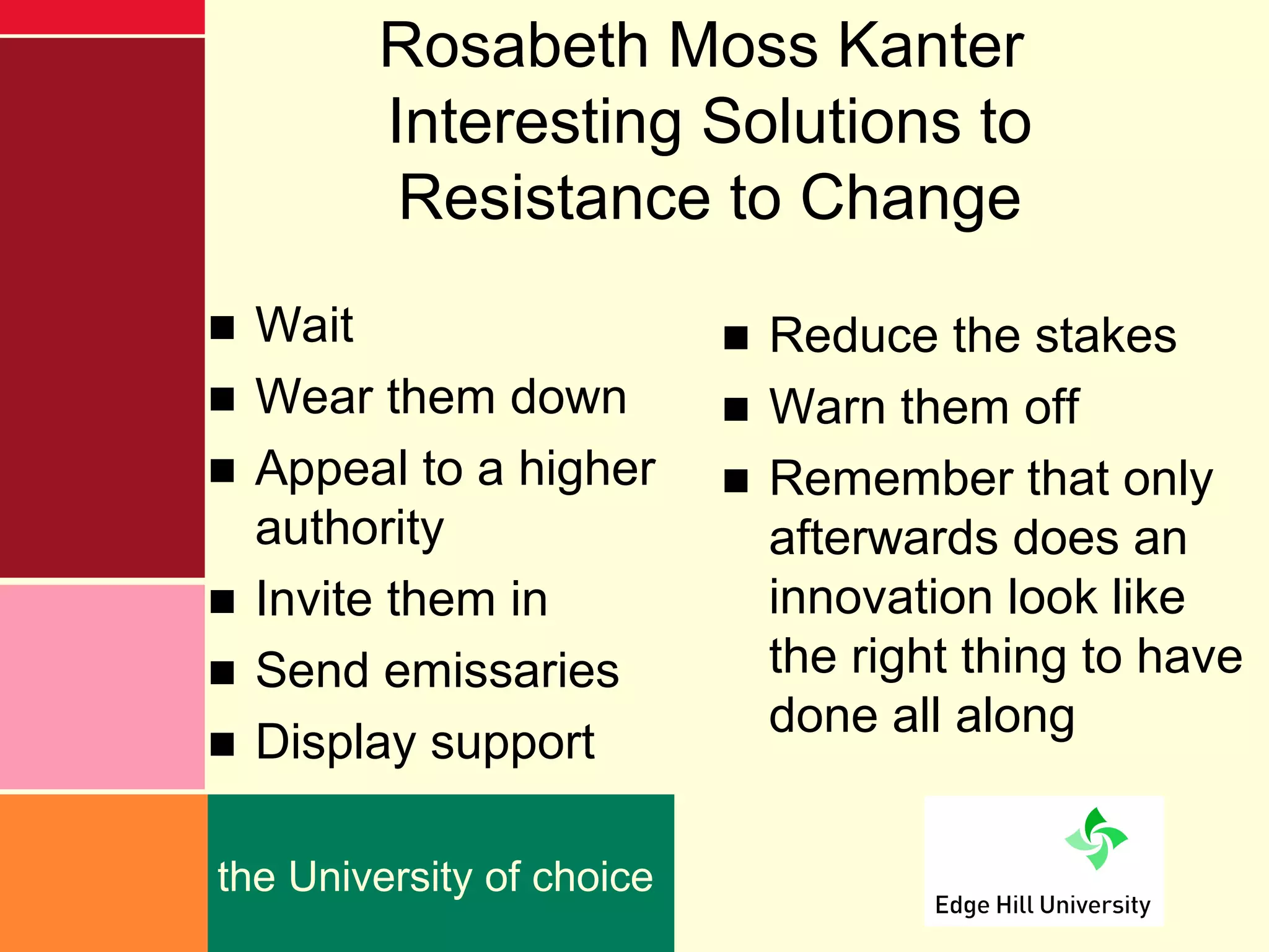Rosabeth Moss Kanter
        Interesting Solutions to
         Resistance to Change
■ Wait                     ■ Reduce the stakes
■ Wear them down           ■ Warn them off
■ Appeal to a higher       ■ Remember that only
  authority                  afterwards does an
■ Invite them in             innovation look like
■ Send emissaries            the right thing to have
■ Display support            done all along


the University of choice
 