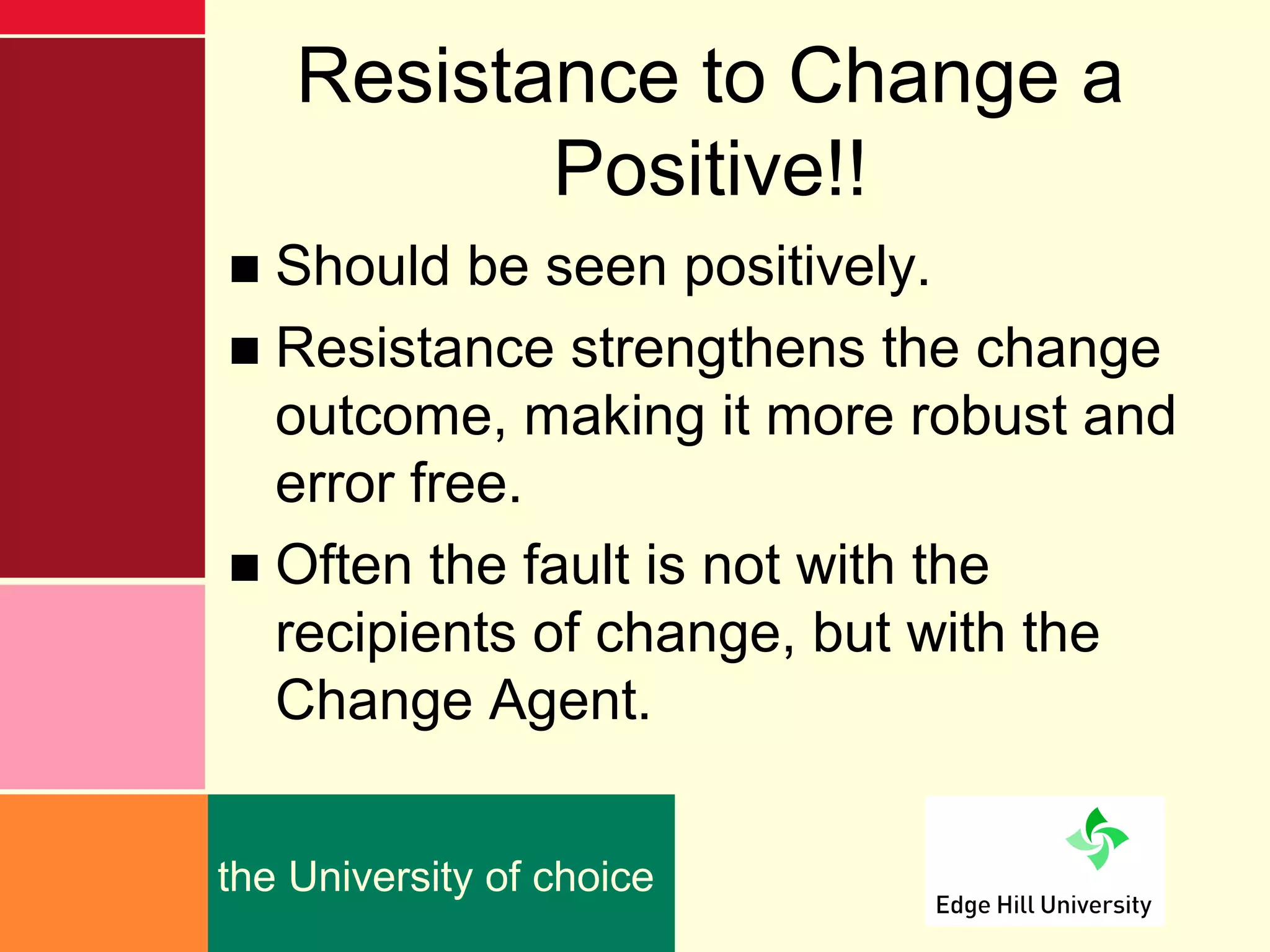 Resistance to Change a
           Positive!!
■ Should be seen positively.
■ Resistance strengthens the change
  outcome, making it more robust and
  error free.
■ Often the fault is not with the
  recipients of change, but with the
  Change Agent.


the University of choice
 