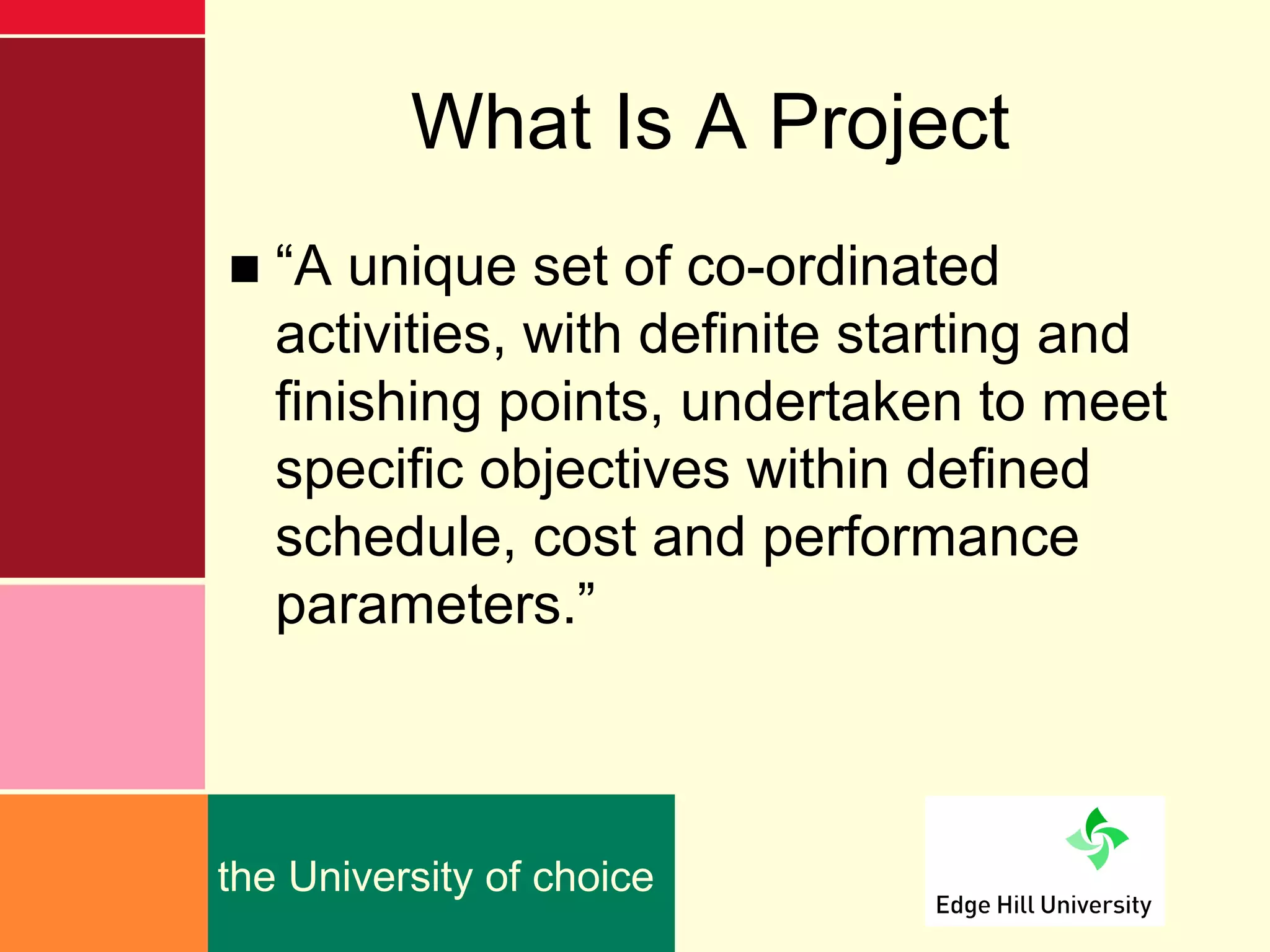 What Is A Project
■ “A unique set of co-ordinated
  activities, with definite starting and
  finishing points, undertaken to meet
  specific objectives within defined
  schedule, cost and performance
  parameters.”



the University of choice
 