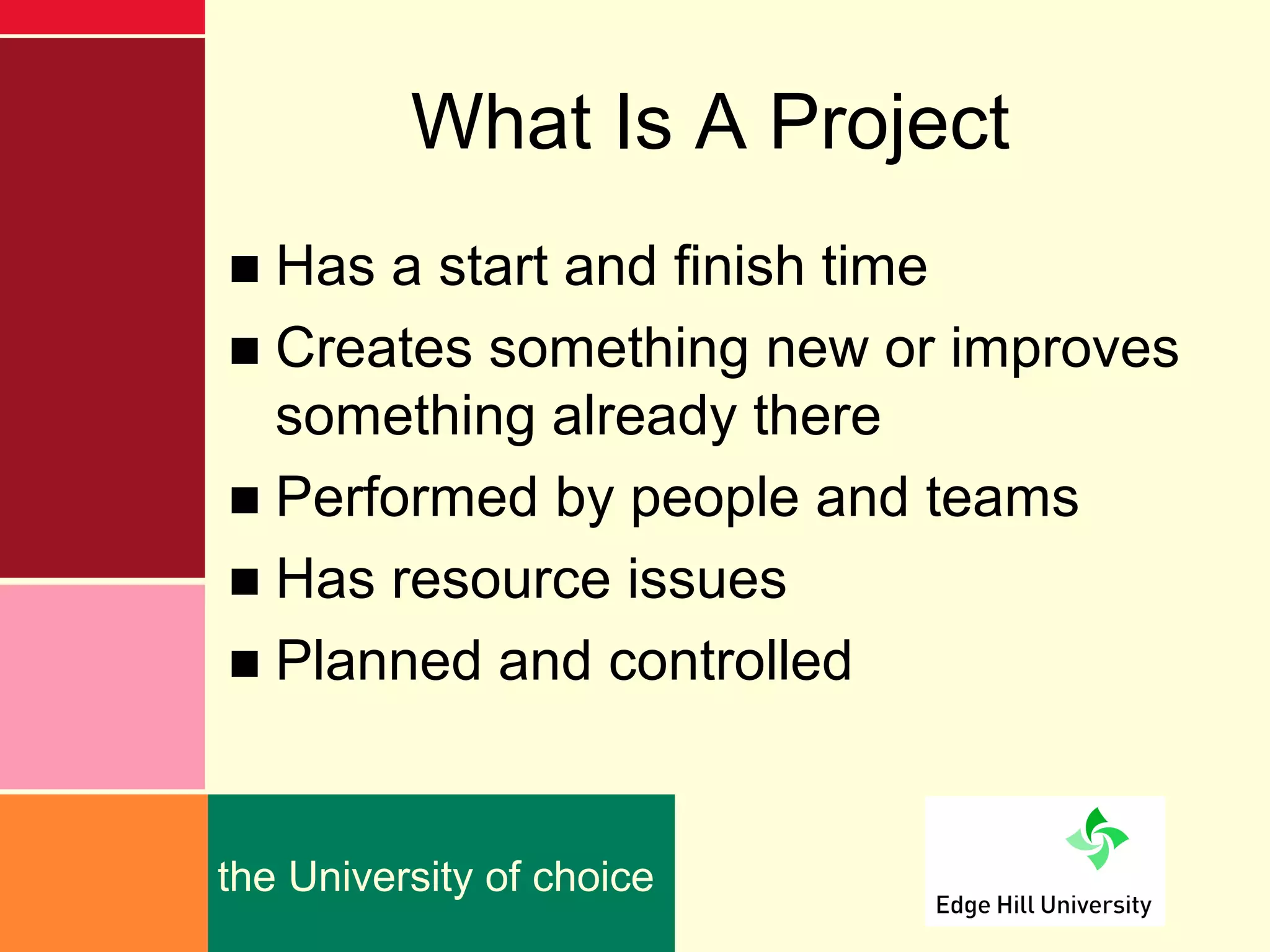 What Is A Project
■ Has a start and finish time
■ Creates something new or improves
  something already there
■ Performed by people and teams
■ Has resource issues
■ Planned and controlled


the University of choice
 