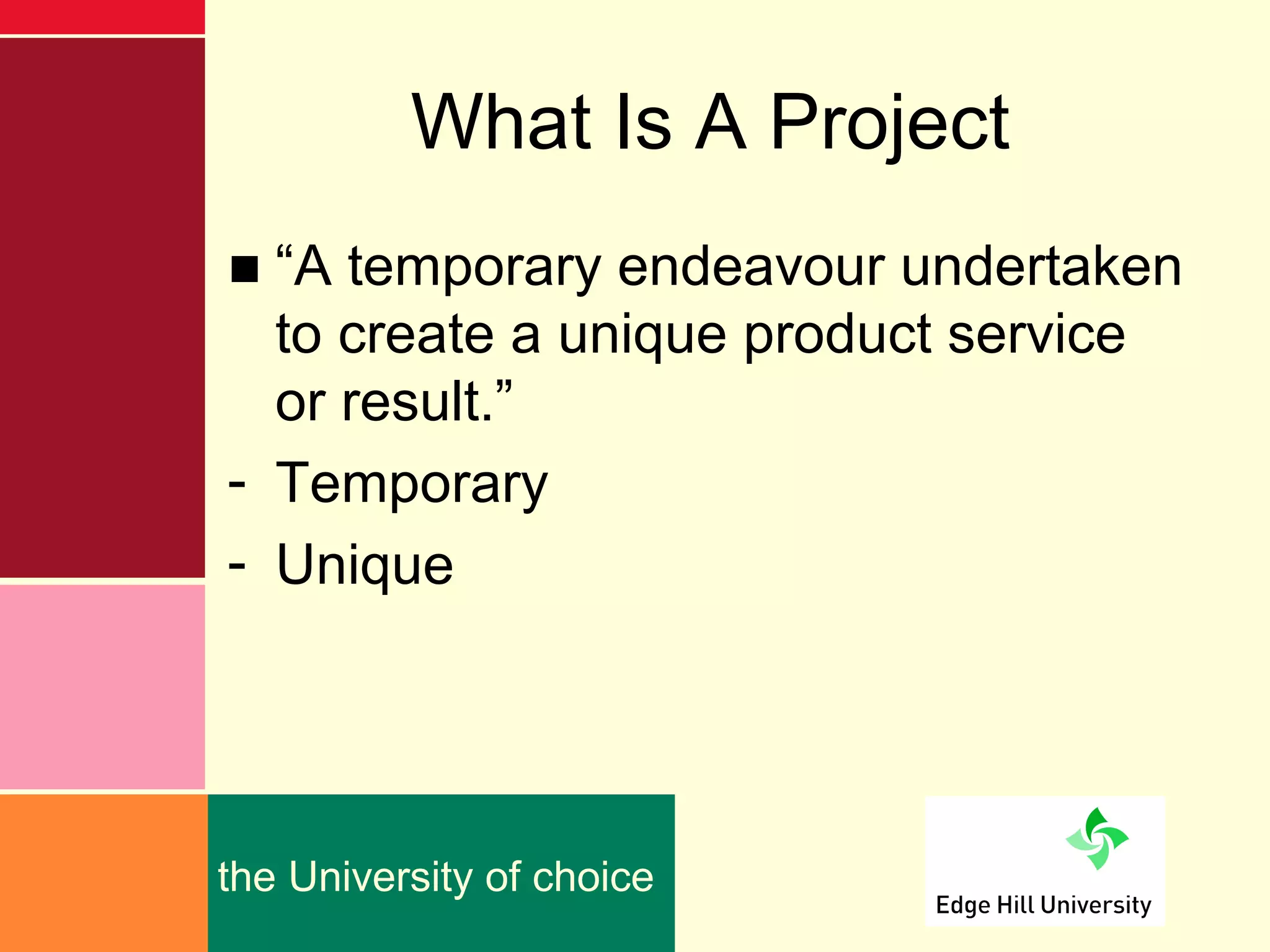 What Is A Project
■ “A temporary endeavour undertaken
  to create a unique product service
  or result.”
- Temporary
- Unique




the University of choice
 