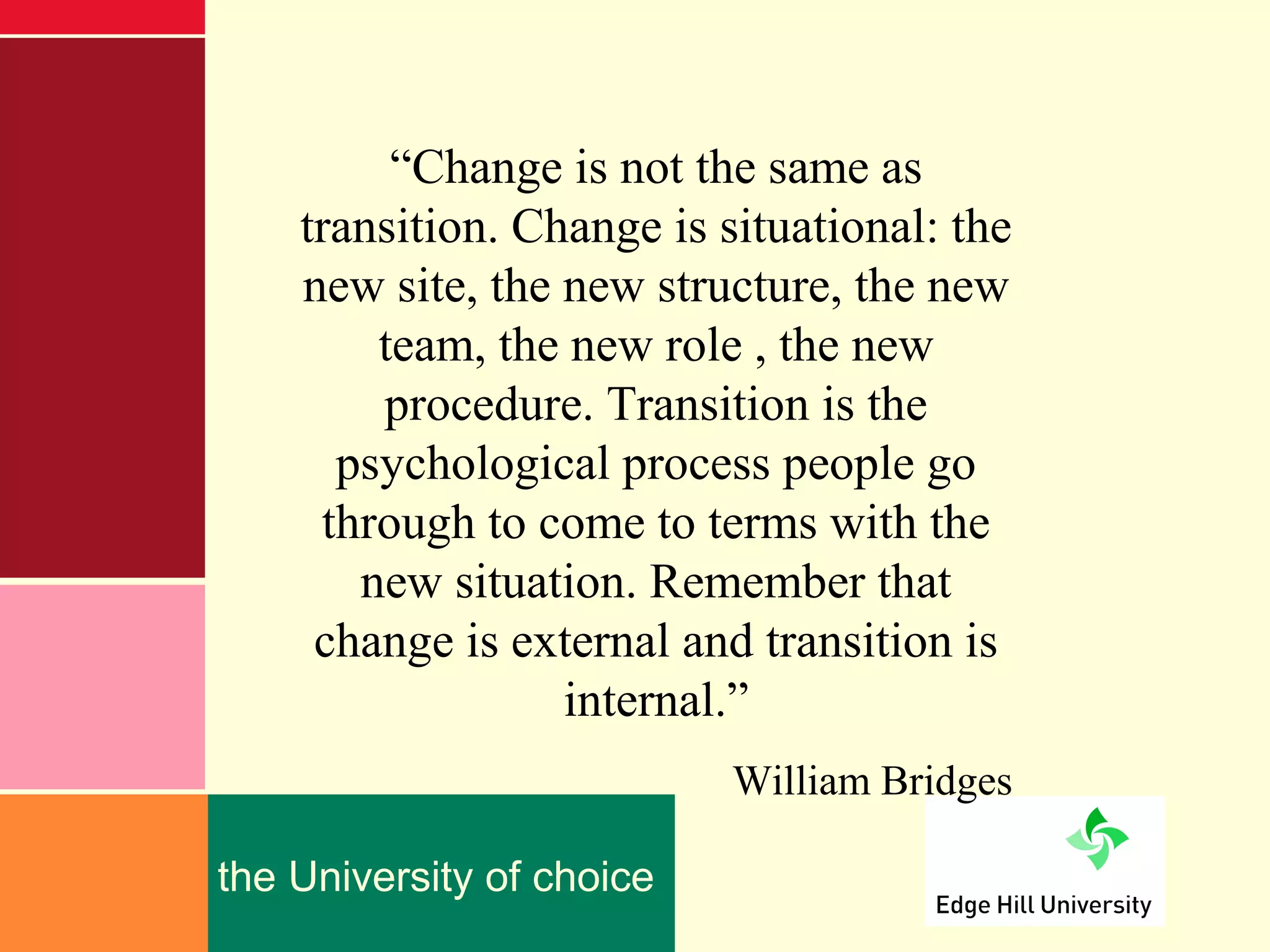 “Change is not the same as
    transition. Change is situational: the
    new site, the new structure, the new
        team, the new role , the new
        procedure. Transition is the
      psychological process people go
     through to come to terms with the
       new situation. Remember that
     change is external and transition is
                  internal.”
                           William Bridges

the University of choice
 