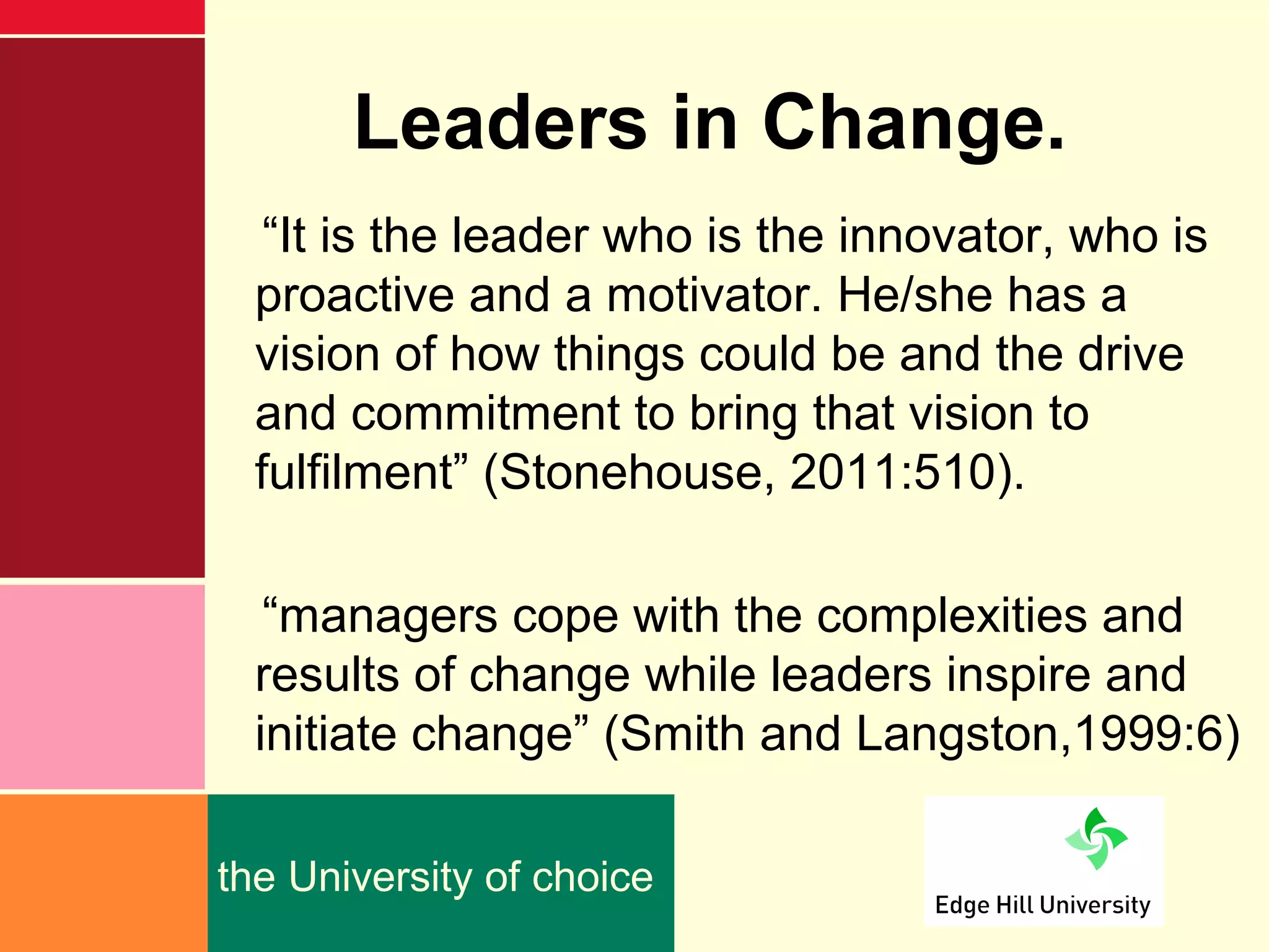 Leaders in Change.
   “It is the leader who is the innovator, who is
  proactive and a motivator. He/she has a
  vision of how things could be and the drive
  and commitment to bring that vision to
  fulfilment” (Stonehouse, 2011:510).

   “managers cope with the complexities and
  results of change while leaders inspire and
  initiate change” (Smith and Langston,1999:6)

the University of choice
 
