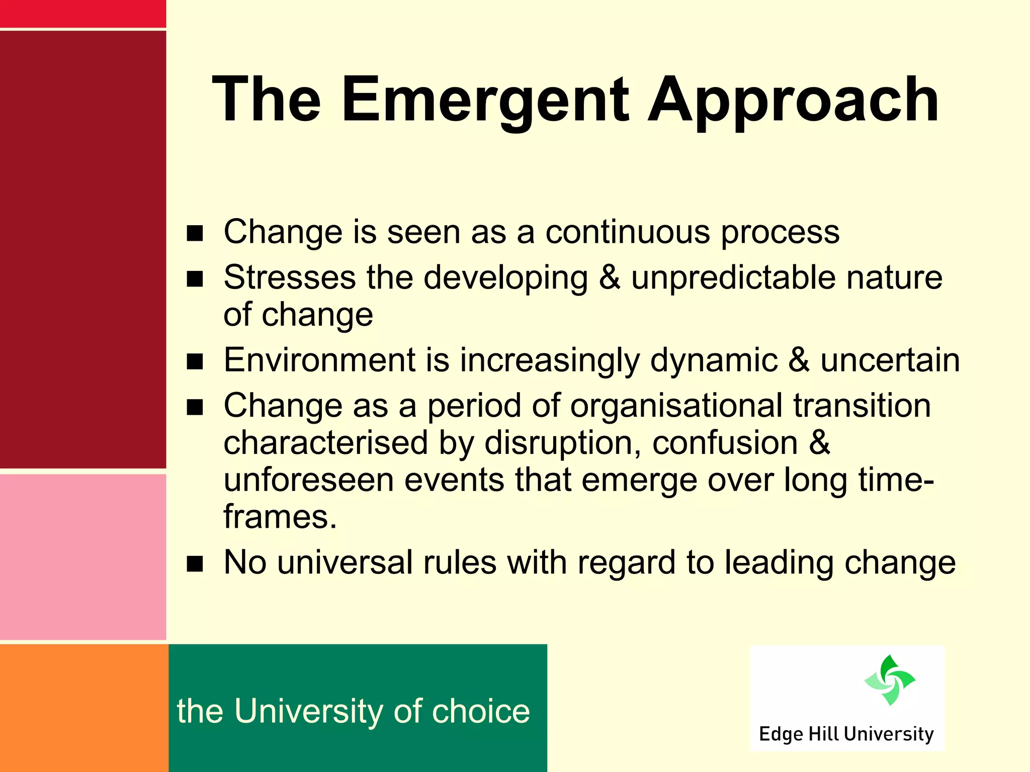 The Emergent Approach
■ Change is seen as a continuous process
■ Stresses the developing & unpredictable nature
  of change
■ Environment is increasingly dynamic & uncertain
■ Change as a period of organisational transition
  characterised by disruption, confusion &
  unforeseen events that emerge over long time-
  frames.
■ No universal rules with regard to leading change



the University of choice
 