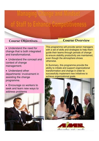 Course Objectives                               Course Overview
                                 This programme will provide senior managers
• Understand the need for
                                 with a set of skills and strategies to help them
change that is both integrated   guide their teams through periods of change
and transformational.            to ensure stability productivity are maintained,
                                 even though the atmosphere shows
• Understand the concept and
                                 otherwise.
context of change
management.                      In Summary, this programme provide the
                                 ability to initiate and support organizational
• Understand other               transformation and change in order to
departments’ involvement in      successfully implement new initiatives to
assisting the change             achieve organizational goals.
                                                           goals.
programme.
• Encourage co workers to
seek and learn new ways to
address problems
 