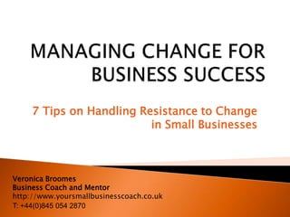 7 Tips on Handling Resistance to Change
                          in Small Businesses



Veronica Broomes
Business Coach and Mentor
http://www.yoursmallbusinesscoach.co.uk
T: +44(0)845 054 2870
 
