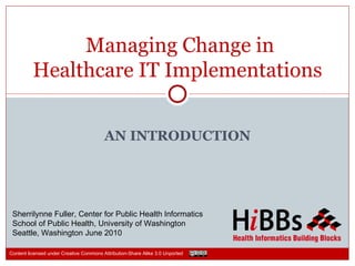 Managing Change in
          Healthcare IT Implementations


                                         AN INTRODUCTION




 Sherrilynne Fuller, Center for Public Health Informatics
 School of Public Health, University of Washington
 Seattle, Washington June 2010

Content licensed under Creative Commons Attribution-Share Alike 3.0 Unported
 