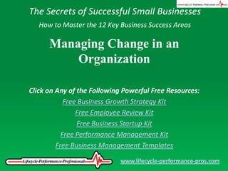 The Secrets of Successful Small Businesses How to Master the 12 Key Business Success Areas Managing Change in an Organization Click on Any of the Following Powerful Free Resources: Free Business Growth Strategy Kit Free Employee Review Kit Free Business Startup Kit Free Performance Management Kit Free Business Management Templates www.lifecycle-performance-pros.com 