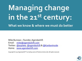 A proud member of the
Managing change
in the 21st century:
What we know & where we must do better
Copyright © 2017 Agendashift™ (a trading name of Positive Incline Ltd).All rights reserved.
Mike Burrows – founder, Agendashift
Email: mike@agendashift.com
Twitter: @asplake, @agendashift & @KanbanInside
Home: www.agendashift.com
 