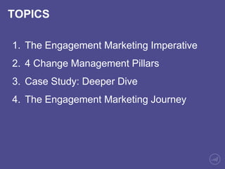 TOPICS 
1. The Engagement Marketing Imperative 
2. 4 Change Management Pillars 
3. Case Study: Deeper Dive 
4. The Engagement Marketing Journey 
 