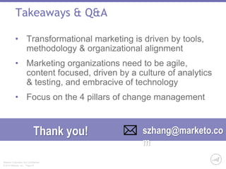 Takeaways & Q&A 
• Transformational marketing is driven by tools, 
methodology & organizational alignment 
• Marketing organizations need to be agile, 
content focused, driven by a culture of analytics 
& testing, and embracive of technology 
• Focus on the 4 pillars of change management 
Thank you! szhang@marketo.co 
Marketo Proprietary and Confidential 
© 2014 Marketo, Inc. Page 25 
m 
 