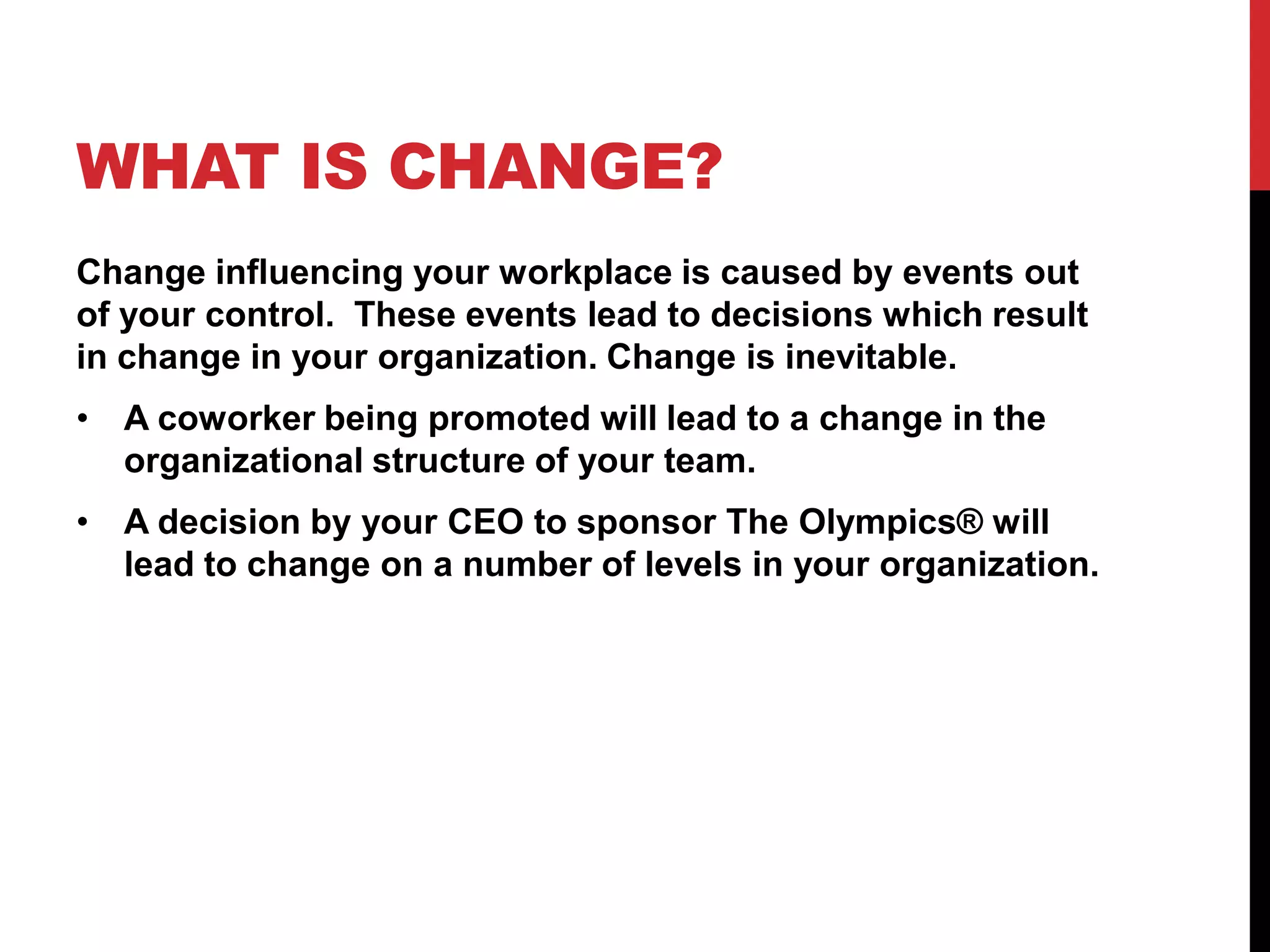 WHAT IS CHANGE?
Change influencing your workplace is caused by events out
of your control. These events lead to decisions which result
in change in your organization. Change is inevitable.
• A coworker being promoted will lead to a change in the
organizational structure of your team.
• A decision by your CEO to sponsor The Olympics® will
lead to change on a number of levels in your organization.