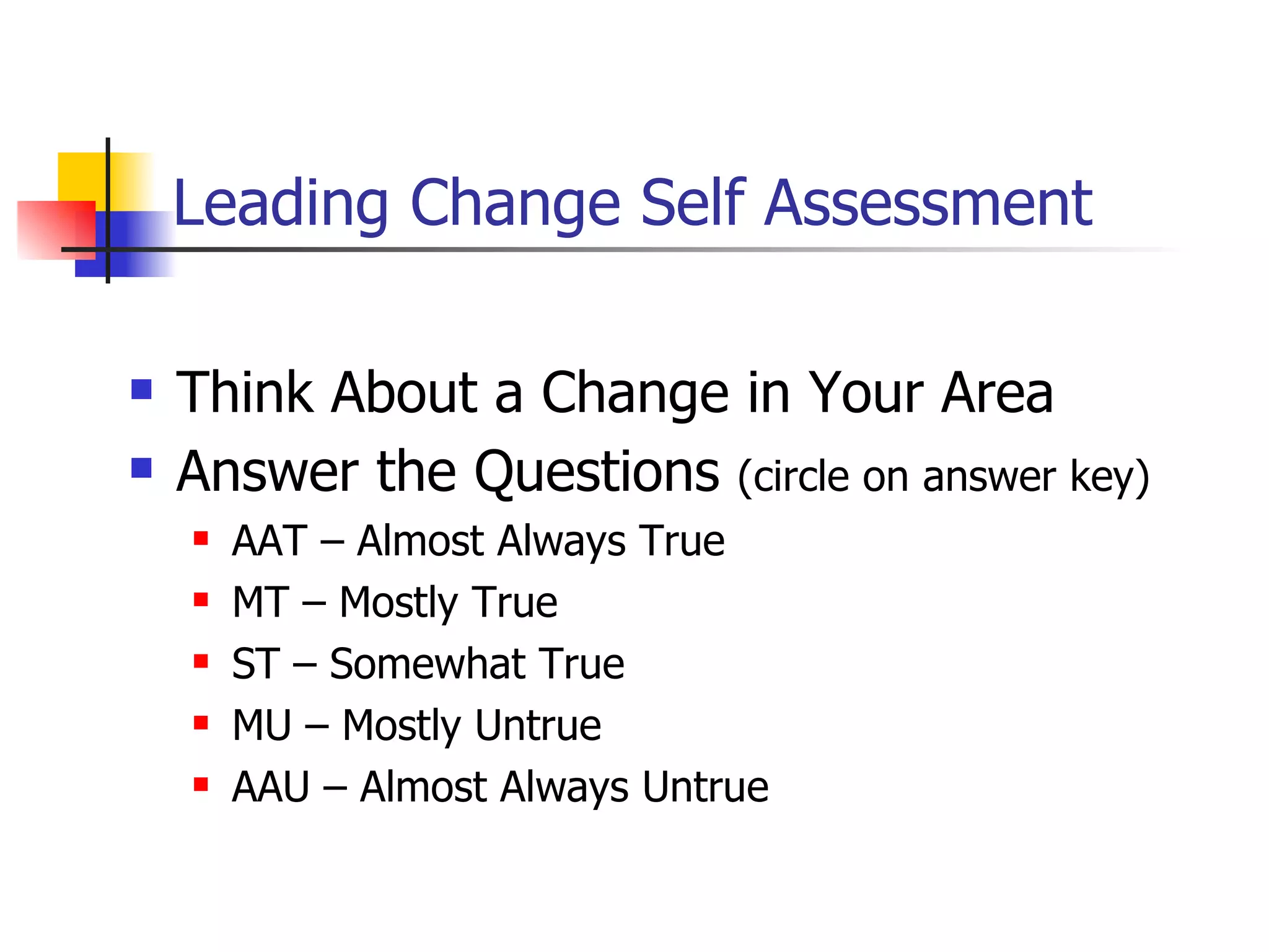 Leading Change Self Assessment Think About a Change in Your Area Answer the Questions  (circle on answer key) AAT – Almost Always True MT – Mostly True ST – Somewhat True MU – Mostly Untrue AAU – Almost Always Untrue 