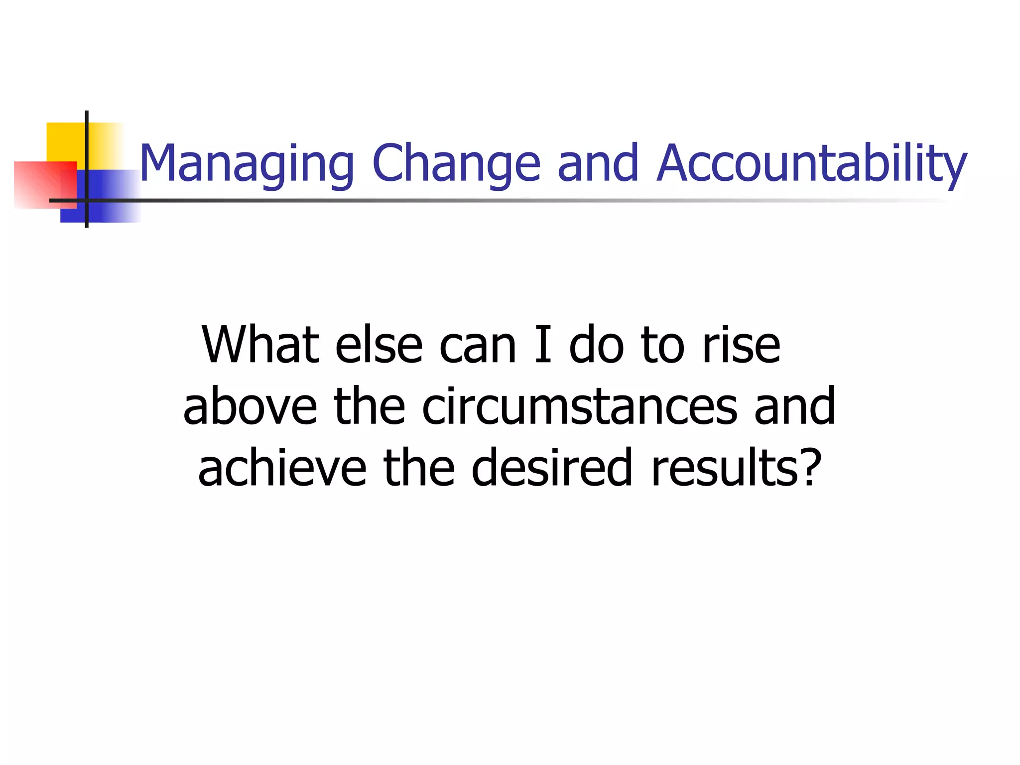 Managing Change and Accountability What else can I do to rise above the circumstances and achieve the desired results? 