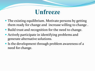 Unfreeze
 The existing equilibrium. Motivate persons by getting
them ready for change and increase willing to change .
 Build trust and recognition for the need to change.
 Actively participate in identifying problems and
generate alternative solutions.
 Is the development through problem awareness of a
need for change.
 