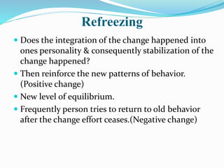 Refreezing
 Does the integration of the change happened into
ones personality & consequently stabilization of the
change happened?
 Then reinforce the new patterns of behavior.
(Positive change)
 New level of equilibrium.
 Frequently person tries to return to old behavior
after the change effort ceases.(Negative change)
 