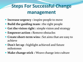 Steps For Successful Change
management
 Increase urgency : inspire people to move
 Build the guiding team : the right people
 Get the vision right : simple vision and strategy
 Empower action : Remove obstacles
 Create short-term wins : Set aims that are easy to
achieve
 Don't let up : highlight achieved and future
milestones
 Make change stick : Weave change into culture
 