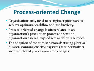 Process‐oriented Change
 Organizations may need to reengineer processes to
achieve optimum workflow and productivity.
 Process‐oriented change is often related to an
organization's production process or how the
organization assembles products or delivers services.
 The adoption of robotics in a manufacturing plant or
of laser‐scanning checkout systems at supermarkets
are examples of process‐oriented changes.
 