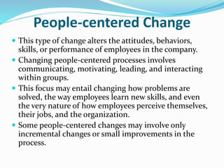 People‐centered Change
 This type of change alters the attitudes, behaviors,
skills, or performance of employees in the company.
 Changing people‐centered processes involves
communicating, motivating, leading, and interacting
within groups.
 This focus may entail changing how problems are
solved, the way employees learn new skills, and even
the very nature of how employees perceive themselves,
their jobs, and the organization.
 Some people‐centered changes may involve only
incremental changes or small improvements in the
process.
 
