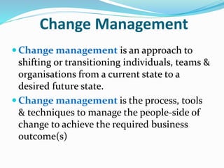 Change Management
 Change management is an approach to
shifting or transitioning individuals, teams &
organisations from a current state to a
desired future state.
 Change management is the process, tools
& techniques to manage the people-side of
change to achieve the required business
outcome(s)
 