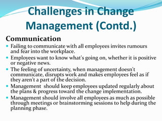 Challenges in Change
Management (Contd.)
Communication
 Failing to communicate with all employees invites rumours
and fear into the workplace.
 Employees want to know what's going on, whether it is positive
or negative news.
 The feeling of uncertainty, when management doesn't
communicate, disrupts work and makes employees feel as if
they aren't a part of the decision.
 Management should keep employees updated regularly about
the plans & progress toward the change implementation.
 Management should involve all employees as much as possible
through meetings or brainstorming sessions to help during the
planning phase.
 